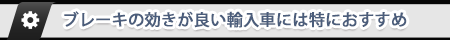 ブレーキの効きが良い輸入車には特におすすめ