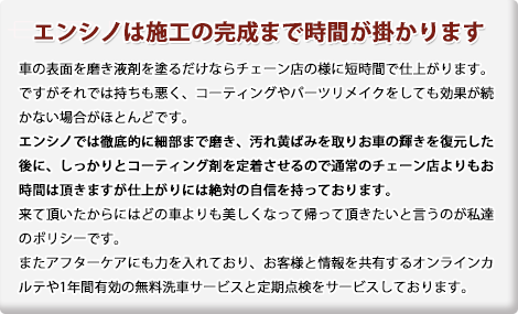 エンシノは施工の完成まで時間が掛かります。車の表面を磨き液剤を塗るだけならチェーン店の様に短時間で仕上がります。ですがそれでは持ちも悪く、コーティングやパーツリメイクをしても効果が続かない場合がほとんどです。エンシノでは徹底的に細部まで磨き、汚れ黄ばみを取りお車の輝きを復元した後に、しっかりとコーティング剤を定着させるので通常のチェーン店よりもお時間はいただきますが仕上がりには絶対の自信を持っております。来ていただいたからにはどの車よりも美しくなって帰っていただきたいと言うのが私達のポリシーです。またアフターケアにも力を入れており、お客様と情報を共有するオンラインカルテや1年間有効の無料洗車サービスと定期点検をサービスしております。